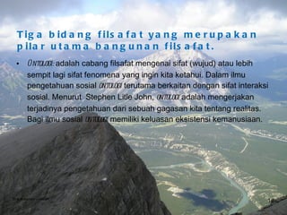 Tiga bidang filsafat yang merupakan  pilar utama bangunan filsafat. Ontologi:  adalah cabang filsafat mengenai sifat (wujud) atau lebih sempit lagi sifat fenomena yang ingin kita ketahui. Dalam ilmu pengetahuan sosial  ontologi  terutama berkaitan dengan sifat interaksi sosial. Menurut  Stephen Litle John,  ontologi  adalah mengerjakan terjadinya pengetahuan dari sebuah gagasan kita tentang realitas. Bagi ilmu sosial  ontologi  memiliki keluasan eksistensi kemanusiaan. Bina Nusantara University 