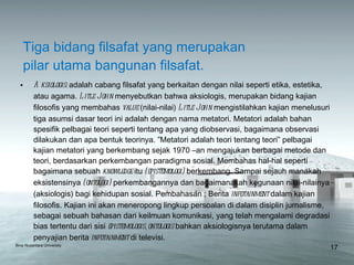 Tiga bidang filsafat yang merupakan  pilar utama bangunan filsafat. Aksiologis:  adalah cabang filsafat yang berkaitan dengan nilai seperti etika, estetika, atau agama.  Litle John  menyebutkan bahwa aksiologis, merupakan bidang kajian filosofis yang membahas  value  (nilai-nilai)  Litle John  mengistilahkan kajian menelusuri tiga asumsi dasar teori ini adalah dengan nama metatori. Metatori adalah bahan spesifik pelbagai teori seperti tentang apa yang diobservasi, bagaimana observasi dilakukan dan apa bentuk teorinya. ”Metatori adalah teori tentang teori” pelbagai kajian metatori yang berkembang sejak 1970 –an mengajukan berbagai metode dan teori, berdasarkan perkembangan paradigma sosial. Membahas hal-hal seperti bagaimana sebuah  knowledge  itu  (epistemologi)  berkembang. Sampai sejauh manakah eksistensinya  (ontologi)  perkembangannya dan bagaimanakah kegunaan nilai-nilainya (aksiologis) bagi kehidupan sosial. Pembahasan ; Berita  infotainment  dalam kajian filosofis. Kajian ini akan meneropong lingkup persoalan di dalam disiplin jurnalisme, sebagai sebuah bahasan dari keilmuan komunikasi, yang telah mengalami degradasi bias tertentu dari sisi  epistemologis, ontologis  bahkan aksiologisnya terutama dalam penyajian berita  infotainment  di televisi. Bina Nusantara University 