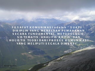 FILSAFAT KOMUNIKASI adalah “SUATU DISIPLIN YANG MENELAAH PEMAHAMAN SECARA FUNDAMENTAL, METODOLOGIS, SISTEMATIS, ANALITIS KRITIS, DAN HOLISTIS TEORI DARI PROSES KOMUNIKASI YANG MELIPUTI SEGALA DIMENSI”,  Bina Nusantara University 