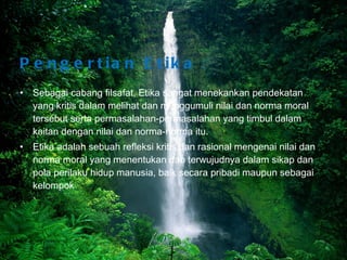 Pengertian Etika  : Sebagai cabang filsafat, Etika sangat menekankan pendekatan yang kritis dalam melihat dan menggumuli nilai dan norma moral tersebut serta permasalahan-permasalahan yang timbul dalam kaitan dengan nilai dan norma-norma itu. Etika adalah sebuah refleksi kritis dan rasional mengenai nilai dan norma moral yang menentukan dan terwujudnya dalam sikap dan pola perilaku hidup manusia, baik secara pribadi maupun sebagai kelompok Bina Nusantara University 