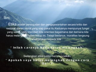 Etika  adalah perwujudan dan pengejawantahan secara kritis dan rasional ajaran moral yang siap pakai itu.Keduanya mempunyai fungsi yang sama, yaitu memberi kita orientasi bagaimana dan kemana kita harus melangkah dalam hidup ini. Tetapi bedanya, moralitas langsung mengatakan kepada kita :  “ Inilah caranya Anda harus melangkah ”,  Sedangkan etika justru mempersoalkan:  “ Apakah saya harus melangkah dengan cara itu” ? Bina Nusantara University 