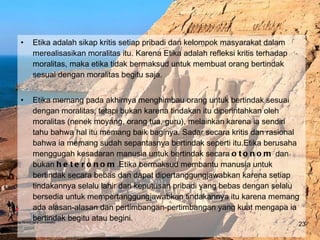 Etika adalah sikap kritis setiap pribadi dan kelompok masyarakat dalam merealisasikan moralitas itu. Karena Etika adalah refleksi kritis terhadap moralitas, maka etika tidak bermaksud untuk membuat orang bertindak sesuai dengan moralitas begitu saja.  Etika memang pada akhirnya menghimbau orang untuk bertindak sesuai dengan moralitas, tetapi bukan karena tindakan itu diperintahkan oleh moralitas (nenek moyang, orang tua, guru), melainkan karena ia sendiri tahu bahwa hal itu memang baik baginya. Sadar secara kritis dan rasional bahwa ia memang sudah sepantasnya bertindak seperti itu.Etika berusaha menggugah kesadaran manusia untuk bertindak secara  otonom  dan bukan  heteronom .Etika bermaksud membantu manusia untuk bertindak secara bebas dan dapat dipertanggungjawabkan karena setiap tindakannya selalu lahir dari keputusan pribadi yang bebas dengan selalu bersedia untuk mempertanggungjawabkan tindakannya itu karena memang ada alasan-alasan dan pertimbangan-pertimbangan yang kuat mengapa ia bertindak begitu atau begini. Bina Nusantara University 