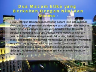 Dua Macam Etika yang  Berkaitan Dengan Nilai dan Norma  : Etika Deskriptif; Berusaha meneropong secara kritis dan rasional sikap dan pola prilaku manusia dan apa yang dikejar oleh manusia dalam hidup ini sebagai sesuatu yang bernilai. Etika Deskriptif berbicara mengenai fakta apa adanya, yaitu mengenai nilai dan pola perilaku manusia sebagai suatu fakta yang terkait dengan situasi dan realitas konkrit yang membudaya. Ia berbicara mengenai kenyataan penghayatan nilai, tanpa menilai, dalam suatu masyarakat, tentang sikap orang dalam menghadapi hidup ini, dan tentang kondisi-kondisi yang memungkinkan manusia bertindak secara etis.  Bina Nusantara University 