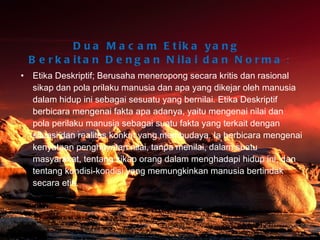 Dua Macam Etika yang  Berkaitan Dengan Nilai dan Norma  : Etika Deskriptif; Berusaha meneropong secara kritis dan rasional sikap dan pola prilaku manusia dan apa yang dikejar oleh manusia dalam hidup ini sebagai sesuatu yang bernilai. Etika Deskriptif berbicara mengenai fakta apa adanya, yaitu mengenai nilai dan pola perilaku manusia sebagai suatu fakta yang terkait dengan situasi dan realitas konkrit yang membudaya. Ia berbicara mengenai kenyataan penghayatan nilai, tanpa menilai, dalam suatu masyarakat, tentang sikap orang dalam menghadapi hidup ini, dan tentang kondisi-kondisi yang memungkinkan manusia bertindak secara etis.  Bina Nusantara University 