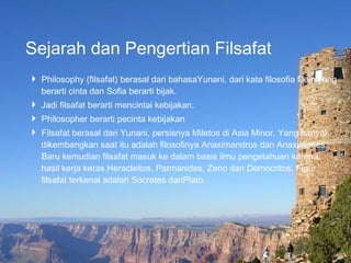 Sejarah dan Pengertian Filsafat Philosophy (filsafat) berasal dari bahasaYunani, dari kata filosofia filein yang berarti cinta dan Sofia berarti bijak. Jadi filsafat berarti mencintai kebijakan.  Philosopher berarti pecinta kebijakan Filsafat berasal dari Yunani, persisnya Miletos di Asia Minor. Yang banyak dikembangkan saat itu adalah filosofinya Anaximandros dan Anaximanes.  Baru kemudian filsafat masuk ke dalam basis ilmu pengetahuan karena hasil kerja keras Heracleitos, Parmanides, Zeno dan Democritos. Figur filsafat terkenal adalah Socrates danPlato.  