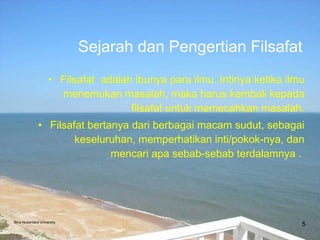 Filsafat  adalah ibunya para ilmu. Intinya ketika ilmu menemukan masalah, maka harus kembali kepada filsafat untuk memecahkan masalah. Filsafat bertanya dari berbagai macam sudut, sebagai keseluruhan, memperhatikan inti/pokok-nya, dan mencari apa sebab-sebab terdalamnya .  Sejarah dan Pengertian Filsafat Bina Nusantara University 