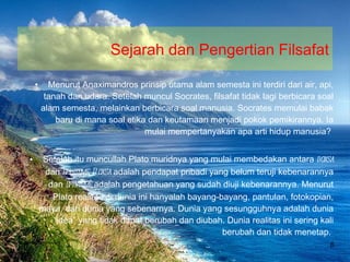 Sejarah dan Pengertian Filsafat Menurut Anaximandros prinsip utama alam semesta ini terdiri dari air, api, tanah dan udara. Setelah muncul Socrates, filsafat tidak lagi berbicara soal alam semesta, melainkan berbicara soal manusia. Socrates memulai babak baru di mana soal etika dan keutamaan menjadi pokok pemikirannya. Ia mulai mempertanyakan apa arti hidup manusia?  Setelah itu muncullah Plato muridnya yang mulai membedakan antara  doxsa  dan  episteme.   Doxsa  adalah pendapat pribadi yang belum teruji kebenarannya dan  episteme  adalah pengetahuan yang sudah diuji kebenarannya. Menurut Plato realitas di dunia ini hanyalah bayang-bayang, pantulan, fotokopian, maya, dari dunia yang sebenarnya. Dunia yang sesungguhnya adalah dunia “idea” yang tidak dapat berubah dan diubah. Dunia realitas ini sering kali berubah dan tidak menetap.  Bina Nusantara University 