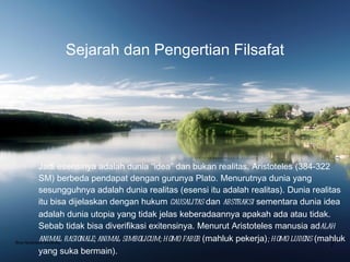 Sejarah dan Pengertian Filsafat Jadi esensinya adalah dunia “idea” dan bukan realitas. Aristoteles (384-322 SM) berbeda pendapat dengan gurunya Plato. Menurutnya dunia yang sesungguhnya adalah dunia realitas (esensi itu adalah realitas). Dunia realitas itu bisa dijelaskan dengan hukum  causalitas  dan  abstraksi  sementara dunia idea adalah dunia utopia yang tidak jelas keberadaannya apakah ada atau tidak. Sebab tidak bisa diverifikasi exitensinya. Menurut Aristoteles manusia ad alah animal rasionale; animal simbolicum; homo faber  (mahluk pekerja) ; homo ludens  (mahluk yang suka bermain). Bina Nusantara University 