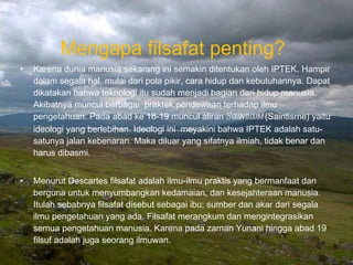 Mengapa filsafat penting?  Karena dunia manusia sekarang ini semakin ditentukan oleh IPTEK. Hampir dalam segala hal, mulai dari pola pikir, cara hidup dan kebutuhannya. Dapat dikatakan bahwa teknologi itu sudah menjadi bagian dari hidup manusia. Akibatnya muncul berbagai  praktek pendewaan terhadap ilmu pengetahuan. Pada abad ke 18-19 muncul aliran  Scienticum  (Saintisme) yaitu ideologi yang berlebihan. Ideologi ini  meyakini bahwa IPTEK adalah satu-satunya jalan kebenaran. Maka diluar yang sifatnya ilmiah, tidak benar dan harus dibasmi. Menurut Descartes filsafat adalah ilmu-ilmu praktis yang bermanfaat dan berguna untuk menyumbangkan kedamaian, dan kesejahteraan manusia. Itulah sebabnya filsafat disebut sebagai ibu; sumber dan akar dari segala ilmu pengetahuan yang ada. Filsafat merangkum dan mengintegrasikan semua pengetahuan manusia. Karena pada zaman Yunani hingga abad 19 filsuf adalah juga seorang ilmuwan.  Bina Nusantara University 