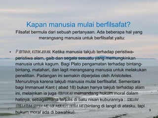 Kapan manusia mulai berfilsafat? Filsafat bermula dari sebuah pertanyaan. Ada beberapa hal yang merangsang manusia untuk berfilsafat yaitu: Pertama, ketakjuban . Ketika manusia takjub terhadap peristiwa-peristiwa alam, gaib dan segala sesuatu yang memungkinkan manusia untuk kagum. Bagi Plato pengamatan terhadap bintang-bintang, matahari, dan lagit merangsang manusia untuk melakukan penelitian. Padangan ini semakin diperjelas oleh Aristoteles. Menurutnya karena takjub manusia mulai berfilsafat. Sementara bagi Immanuel Kant ( abad 18) bukan hanya takjub terhadap alam ini, melainkan ia juga  terpukau  memandang hukum moral dalam hatinya, sebagaimana tertulis di batu nisan kuburannya :  coelum stellatum supra me, lex moralis intra me  (bintang di langit di atasku, tapi hukum moral ada di bawahku). 