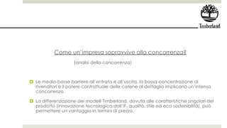 Come un’impresa sopravvive alla concorrenza?
(analisi della concorrenza)
 Le medio-basse barriere all’entrata e all’uscita, la bassa concentrazione di
rivenditori e il potere contrattuale delle catene al dettaglio implicano un’intensa
concorrenza.
 La differenziazione dei modelli Timberland, dovuta alle caratteristiche singolari del
prodotto (innovazione tecnologica dall’IF, qualità, stile ed eco-sostenibilità), può
permettere un vantaggio in termini di prezzo.
 