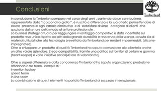 Conclusioni
In conclusione la Timberlan company nel corso degli anni , partendo da un core business
rappresentato dallo “scarponcino giallo “, è riuscita a differenziare la sua offerta permettendole di
essere presente in ogni canale distributivo e di soddisfare diverse categorie di clienti che
spaziano dal settore della moda al settore professionale .
La business strategy attuata per raggiungere il vantaggio competitivo è stata incentrata sul
prodotto reso unico rispetto ad altri dalla grande durabilità e resistenza della scarpa, dovuta sia ai
materiali utilizzati che alla tecnologia brevettata da Timberland per renderli impermeabili. (silicone-
impregnated).
Oltre a sviluppare un prodotto di qualità Timberland ha saputo comunicare alla clientela anche
un altro valore aziendale, L’eco-compatibilità, tramite una politica sui fornitori di pellami e gomma
(heart keeper) e varie iniziative sociali(40 ore di volontariato).
Oltre a sapersi differenziare dalla concorrenza Timberland ha saputo organizzare la produzione
affidando a tre team i compiti di :
invention factory
speed team
in-line team
La combinazione di questi elementi ha portato Timberland al successo internazionale.
 