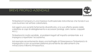 BREVE PROFILO AZIENDALE
Timberland Company è una impresa multinazionale statunitense che fonda il suo
core business nel settore calzaturiero.
Ad oggi è una società fortemente diversificata, e la sua offerta spazia dalle
calzature ai capi di abbigliamento e accessori (orologi, zaini, borse, cappelli
ecc.).
Timberland è molto sensibile ai problemi legati all’impatto ambientale e si
impegna a rispettare l’ecosistema.
Ad esempio recentemente dopo una battaglia di Greenpeace Timberland si è
impegnata a non acquistare pellame proveniente da allevamenti che
minacciano il Bioma Amazzonico.
 