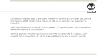 I prodotti dell’impresa degli Swartz erano inizialmente destinati per lavoratori edili, data la
loro impermeabilità e resistenza al freddo, ed ebbero un considerevole successo tra i
lavoratori.
La famiglia Swartz crea il marchio Timberland nel 1973 per distinguersi dai sui competitori
e dare una identità ai propri prodotti.
Dal 1978 gli stivali Timberland cominciano a diventare un prodotto di tendenza. Molti
ragazzi infatti le acquistano non come scarpe da lavoro ma come scarpe invernali.
 