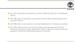  Nel 1979, espande la produzione ad altri modelli di calzature, da trekking e
casual.
 Nel 1980, inizia a esportare i sui prodotti nel resto del mondo partendo dal
mercato italiano.
 Nel 1988, inizia la produzione e commercializzazione di vestiario e accessori.
 Nel 1992 Jeffrey Swartz promuove la nascita del dipartimento di Social
Enterprise secondo il quale i dipendenti offrono ogni anno 40 ore di servizio
pagato in attività di volontariato presso la comunità.
 