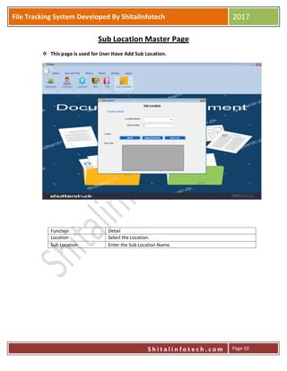 P
S h i t a l i n f o t e c h . c o m
File Tracking System Developed By ShitalInfotech 2017
S h i t a l i n f o t e c h . c o m Page 10
Sub Location Master Page
 This page is used for User Have Add Sub Location.
Function Detail
Location Select the Location.
Sub Location Enter the Sub Location Name.
 