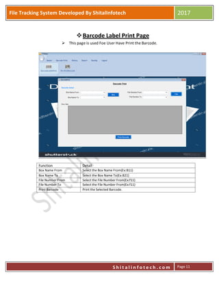 P
S h i t a l i n f o t e c h . c o m
File Tracking System Developed By ShitalInfotech 2017
S h i t a l i n f o t e c h . c o m Page 11
Barcode Label Print Page
 This page is used Foe User Have Print the Barcode.
Function Detail
Box Name From Select the Box Name From(Ex:B11)
Box Name To Select the Box Name To(Ex:B21)
File Number From Select the File Number From(Ex:f11)
File Number To Select the File Number From(Ex:f11)
Print Barcode Print the Selected Barcode.
 