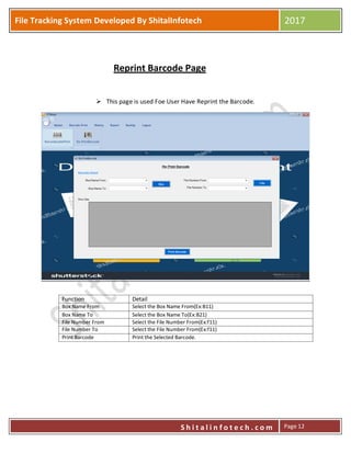 P
S h i t a l i n f o t e c h . c o m
File Tracking System Developed By ShitalInfotech 2017
S h i t a l i n f o t e c h . c o m Page 12
Reprint Barcode Page
 This page is used Foe User Have Reprint the Barcode.
Function Detail
Box Name From Select the Box Name From(Ex:B11)
Box Name To Select the Box Name To(Ex:B21)
File Number From Select the File Number From(Ex:f11)
File Number To Select the File Number From(Ex:f11)
Print Barcode Print the Selected Barcode.
 