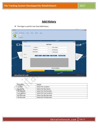 P
S h i t a l i n f o t e c h . c o m
File Tracking System Developed By ShitalInfotech 2017
S h i t a l i n f o t e c h . c o m Page 13
Add History
 This Page is used for User Have Add History.
Function Detail
Location Select the Location.
Box Name Select the Box Name.
File Number Select the File Number.
Sub Location Select the Sub Location.
Box Barcode Select the Box Barcode.
File Barcode Select the File Barcode.
 
