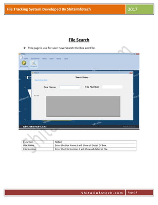 P
S h i t a l i n f o t e c h . c o m
File Tracking System Developed By ShitalInfotech 2017
S h i t a l i n f o t e c h . c o m Page 14
File Search
 This page is use for user have Search the Box and File.
Function Detail
Box Name Enter the Box Name.it will Show all Detail Of Box.
File Number Enter the File Number.it will Show All detail of File.
 