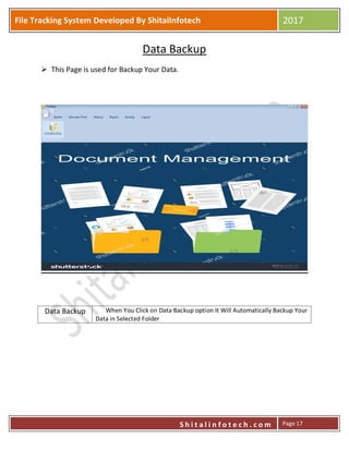 P
S h i t a l i n f o t e c h . c o m
File Tracking System Developed By ShitalInfotech 2017
S h i t a l i n f o t e c h . c o m Page 17
Data Backup
 This Page is used for Backup Your Data.
Data Backup When You Click on Data Backup option It Will Automatically Backup Your
Data in Selected Folder
 