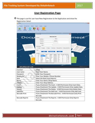 P
S h i t a l i n f o t e c h . c o m
File Tracking System Developed By ShitalInfotech 2017
S h i t a l i n f o t e c h . c o m Page 5
User Registration Page
This page is use for user have New Registration to the Application and show the
Registration Detail.
Function Detail
User name Enter User Name.
Password Enter Your Password.
Mobile No Enter Your Mobile / Phone Number.
Role Select the Role (User/Admin).
Name Enter Your Name /Shop Name.
Address Enter Your Shop Address.
Insert If you Checkmark The Insert. It Will Permission Only Insert Data.
Update If you Checkmark The Update. It Will Permission Only Update Data.
Delete If you Checkmark The Delete. It Will Permission Only Delete Data.
Add User If you Checkmark The Add User. It Will Permission Only Add User.
Barcode Print If you Checkmark The Barcode Print. It Will Permission Only Print
Barcode.
Barcode Reprint If you Checkmark The Reprint. It Will Permission Only Reprint
Barcode.
 