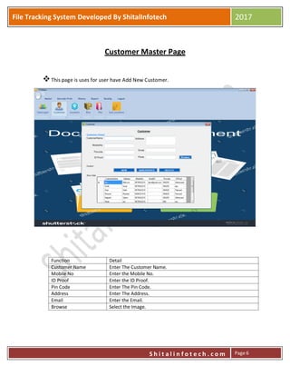 P
S h i t a l i n f o t e c h . c o m
File Tracking System Developed By ShitalInfotech 2017
S h i t a l i n f o t e c h . c o m Page 6
Customer Master Page
This page is uses for user have Add New Customer.
Function Detail
Customer Name Enter The Customer Name.
Mobile No Enter the Mobile No.
ID Proof Enter the ID Proof.
Pin Code Enter The Pin Code.
Address Enter The Address.
Email Enter the Email.
Browse Select the Image.
 