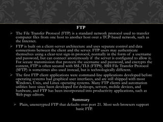 FTP
 The File Transfer Protocol (FTP) is a standard network protocol used to transfer
computer files from one host to another host over a TCP-based network, such as
the Internet.
 FTP is built on a client-server architecture and uses separate control and data
connections between the client and the server. FTP users may authenticate
themselves using a clear-text sign-in protocol, normally in the form of a username
and password, but can connect anonymously if the server is configured to allow it.
For secure transmission that protects the username and password, and encrypts the
content, FTP is often secured with SSL/TLS (FTPS). SSH File Transfer Protocol
(SFTP) is sometimes also used instead, but is technologically different.
 The first FTP client applications were command-line applications developed before
operating systems had graphical user interfaces, and are still shipped with most
Windows, Unix, and Linux operating systems. Many FTP clients and automation
utilities have since been developed for desktops, servers, mobile devices, and
hardware, and FTP has been incorporated into productivity applications, such as
Web page editors.
Summary
 Plain, unencrypted FTP that defaults over port 21. Most web browsers support
basic FTP.
 
