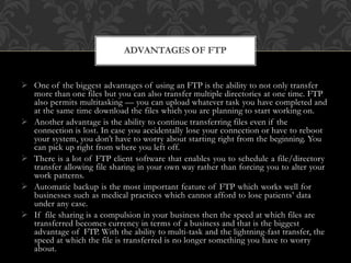  One of the biggest advantages of using an FTP is the ability to not only transfer
more than one files but you can also transfer multiple directories at one time. FTP
also permits multitasking — you can upload whatever task you have completed and
at the same time download the files which you are planning to start working on.
 Another advantage is the ability to continue transferring files even if the
connection is lost. In case you accidentally lose your connection or have to reboot
your system, you don’t have to worry about starting right from the beginning. You
can pick up right from where you left off.
 There is a lot of FTP client software that enables you to schedule a file/directory
transfer allowing file sharing in your own way rather than forcing you to alter your
work patterns.
 Automatic backup is the most important feature of FTP which works well for
businesses such as medical practices which cannot afford to lose patients’ data
under any case.
 If file sharing is a compulsion in your business then the speed at which files are
transferred becomes currency in terms of a business and that is the biggest
advantage of FTP. With the ability to multi-task and the lightning-fast transfer, the
speed at which the file is transferred is no longer something you have to worry
about.
ADVANTAGES OF FTP
 