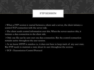 When a FTP session is started between a client and a server, the client initiates a
control TCP connection with the server side.
The client sends control information over this. When the server receives this, it
initiates a data connection to the client side.
Only one file can be sent over one data connection. But the control connection
remains active throughout the user session.
As we know HTTP is stateless i.e. it does not have to keep track of any user state.
But FTP needs to maintain a state about its user throughout the session.
TCP :-Transmission Control Protocol
FTP SESSION
 