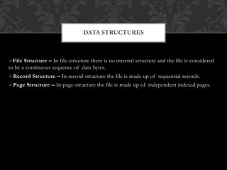 File Structure – In file-structure there is no internal structure and the file is considered
to be a continuous sequence of data bytes.
Record Structure – In record-structure the file is made up of sequential records.
Page Structure – In page-structure the file is made up of independent indexed pages.
DATA STRUCTURES
 