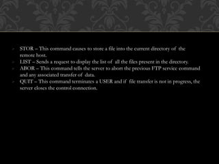  STOR – This command causes to store a file into the current directory of the
remote host.
 LIST – Sends a request to display the list of all the files present in the directory.
 ABOR – This command tells the server to abort the previous FTP service command
and any associated transfer of data.
 QUIT – This command terminates a USER and if file transfer is not in progress, the
server closes the control connection.
 