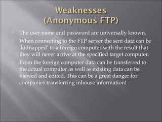  The user name and password are universally known.
 When connecting to the FTP server the sent data can be
’kidnapped’ to a foreign computer with the result that
they will never arrive at the specified target computer.
 From the foreign computer data can be transferred to
the actual computer as well as existing data can be
viewed and edited. This can be a great danger for
companies transferring inhouse information!
 