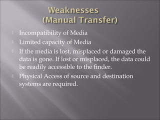  Incompatibility of Media
 Limited capacity of Media
 If the media is lost, misplaced or damaged the
data is gone. If lost or misplaced, the data could
be readily accessible to the finder.
 Physical Access of source and destination
systems are required.
 
