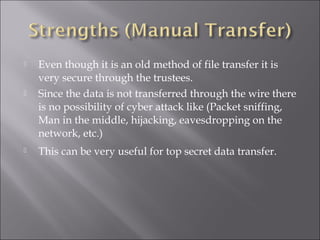  Even though it is an old method of file transfer it is
very secure through the trustees.
 Since the data is not transferred through the wire there
is no possibility of cyber attack like (Packet sniffing,
Man in the middle, hijacking, eavesdropping on the
network, etc.)
 This can be very useful for top secret data transfer.
 