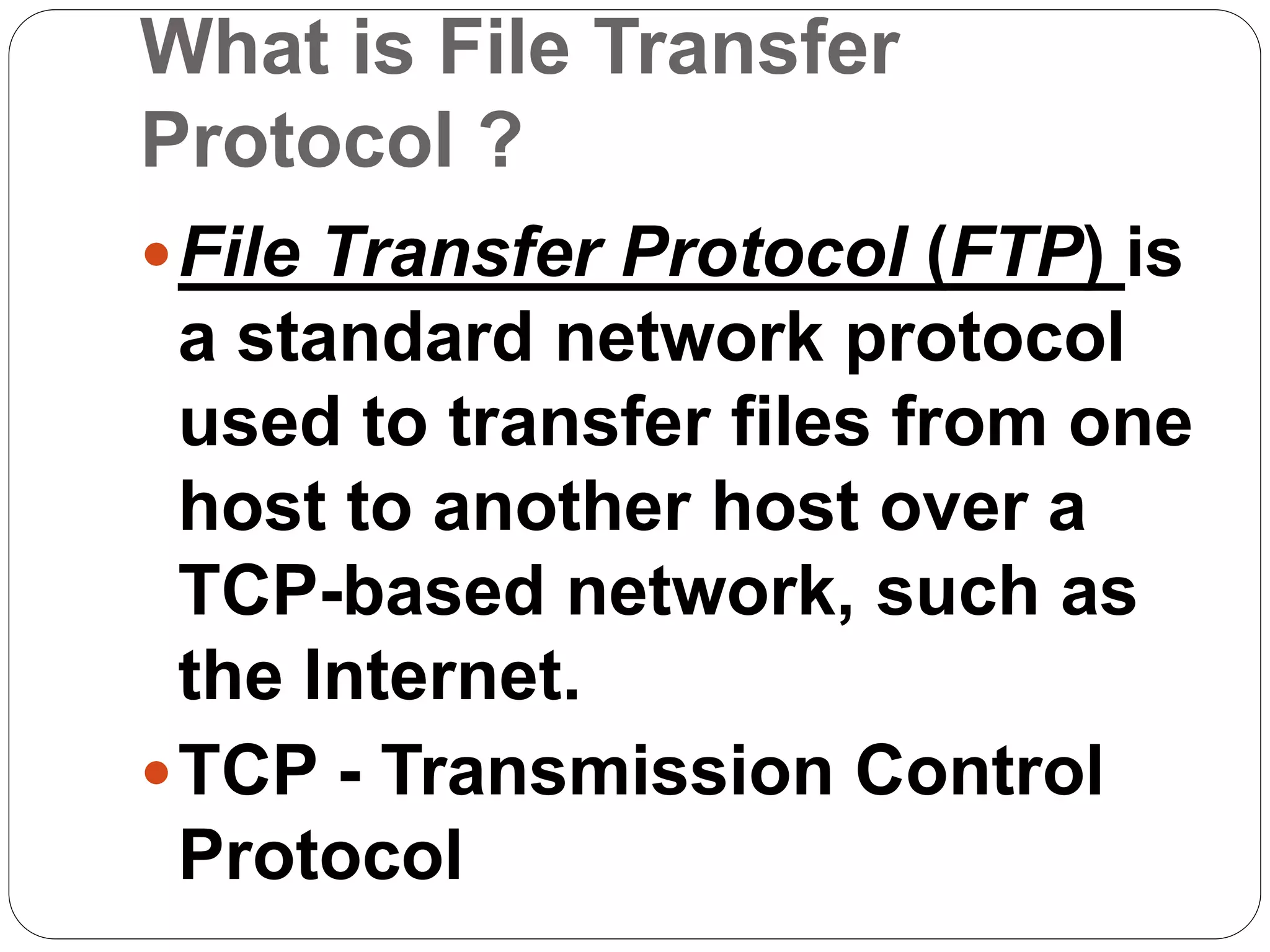 What is File Transfer
Protocol ?
File Transfer Protocol (FTP) is
a standard network protocol
used to transfer files from one
host to another host over a
TCP-based network, such as
the Internet.
TCP - Transmission Control
Protocol
 