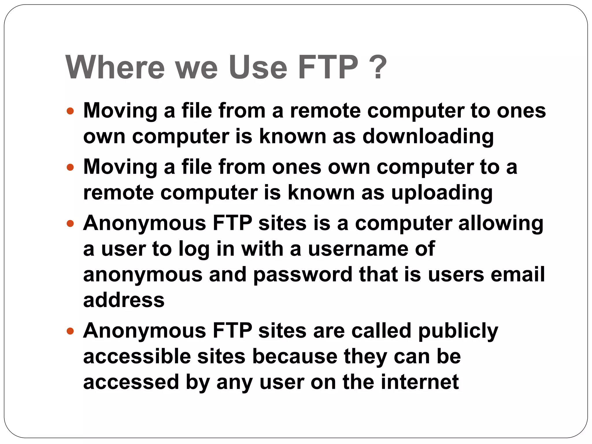 Where we Use FTP ?
 Moving a file from a remote computer to ones
own computer is known as downloading
 Moving a file from ones own computer to a
remote computer is known as uploading
 Anonymous FTP sites is a computer allowing
a user to log in with a username of
anonymous and password that is users email
address
 Anonymous FTP sites are called publicly
accessible sites because they can be
accessed by any user on the internet
 