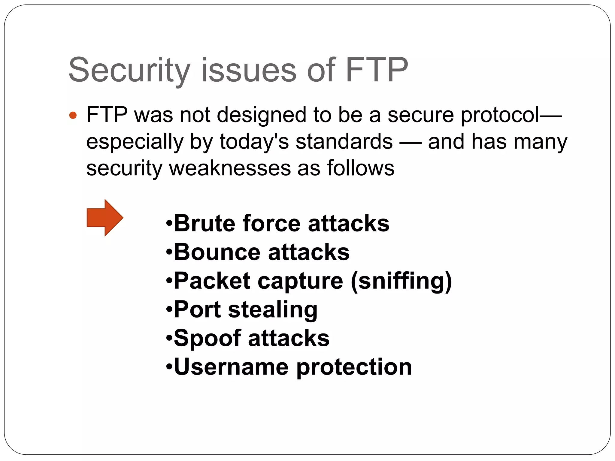 Security issues of FTP
 FTP was not designed to be a secure protocol—
especially by today's standards — and has many
security weaknesses as follows
•Brute force attacks
•Bounce attacks
•Packet capture (sniffing)
•Port stealing
•Spoof attacks
•Username protection
 