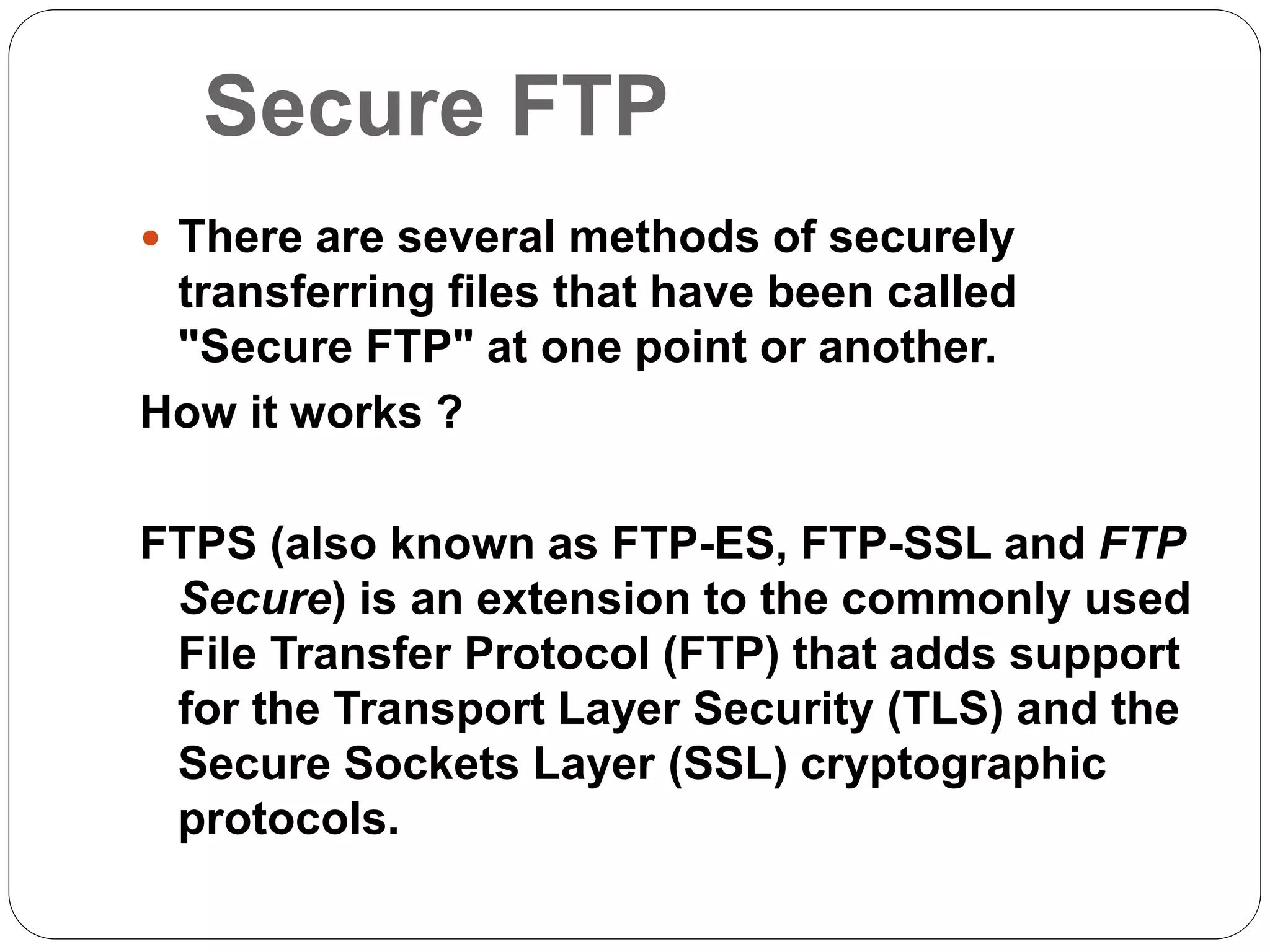 Secure FTP
 There are several methods of securely
transferring files that have been called
"Secure FTP" at one point or another.
How it works ?
FTPS (also known as FTP-ES, FTP-SSL and FTP
Secure) is an extension to the commonly used
File Transfer Protocol (FTP) that adds support
for the Transport Layer Security (TLS) and the
Secure Sockets Layer (SSL) cryptographic
protocols.
 