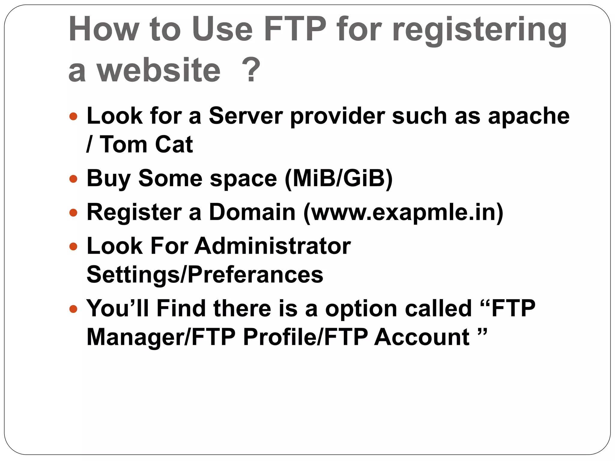 How to Use FTP for registering
a website ?
 Look for a Server provider such as apache
/ Tom Cat
 Buy Some space (MiB/GiB)
 Register a Domain (www.exapmle.in)
 Look For Administrator
Settings/Preferances
 You’ll Find there is a option called “FTP
Manager/FTP Profile/FTP Account ”
 