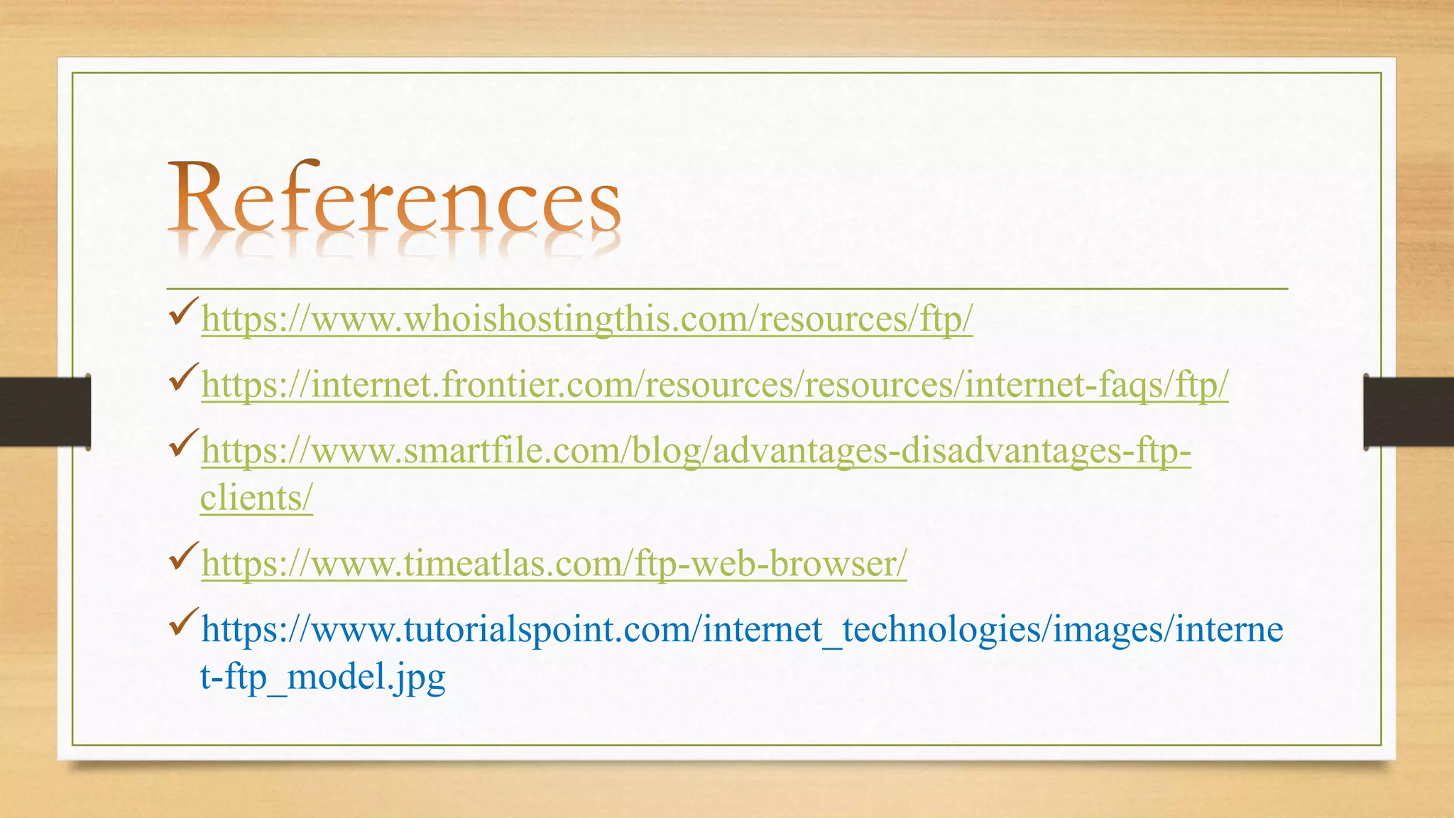 https://www.whoishostingthis.com/resources/ftp/
https://internet.frontier.com/resources/resources/internet-faqs/ftp/
https://www.smartfile.com/blog/advantages-disadvantages-ftp-
clients/
https://www.timeatlas.com/ftp-web-browser/
https://www.tutorialspoint.com/internet_technologies/images/interne
t-ftp_model.jpg
 