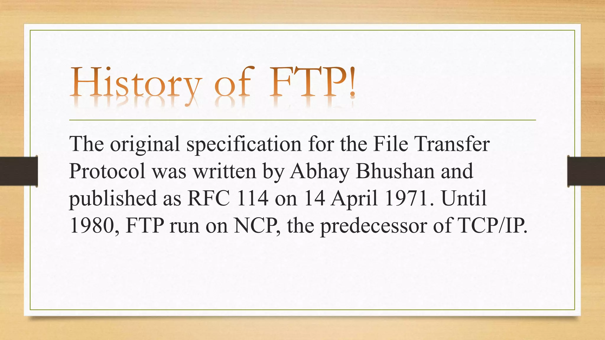 The original specification for the File Transfer
Protocol was written by Abhay Bhushan and
published as RFC 114 on 14 April 1971. Until
1980, FTP run on NCP, the predecessor of TCP/IP.
 