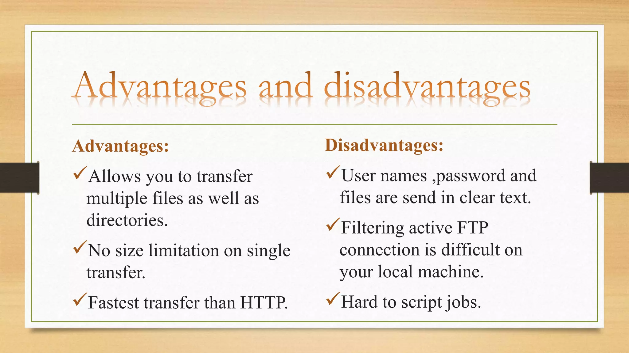 Advantages:
Allows you to transfer
multiple files as well as
directories.
No size limitation on single
transfer.
Fastest transfer than HTTP.
Disadvantages:
User names ,password and
files are send in clear text.
Filtering active FTP
connection is difficult on
your local machine.
Hard to script jobs.
 