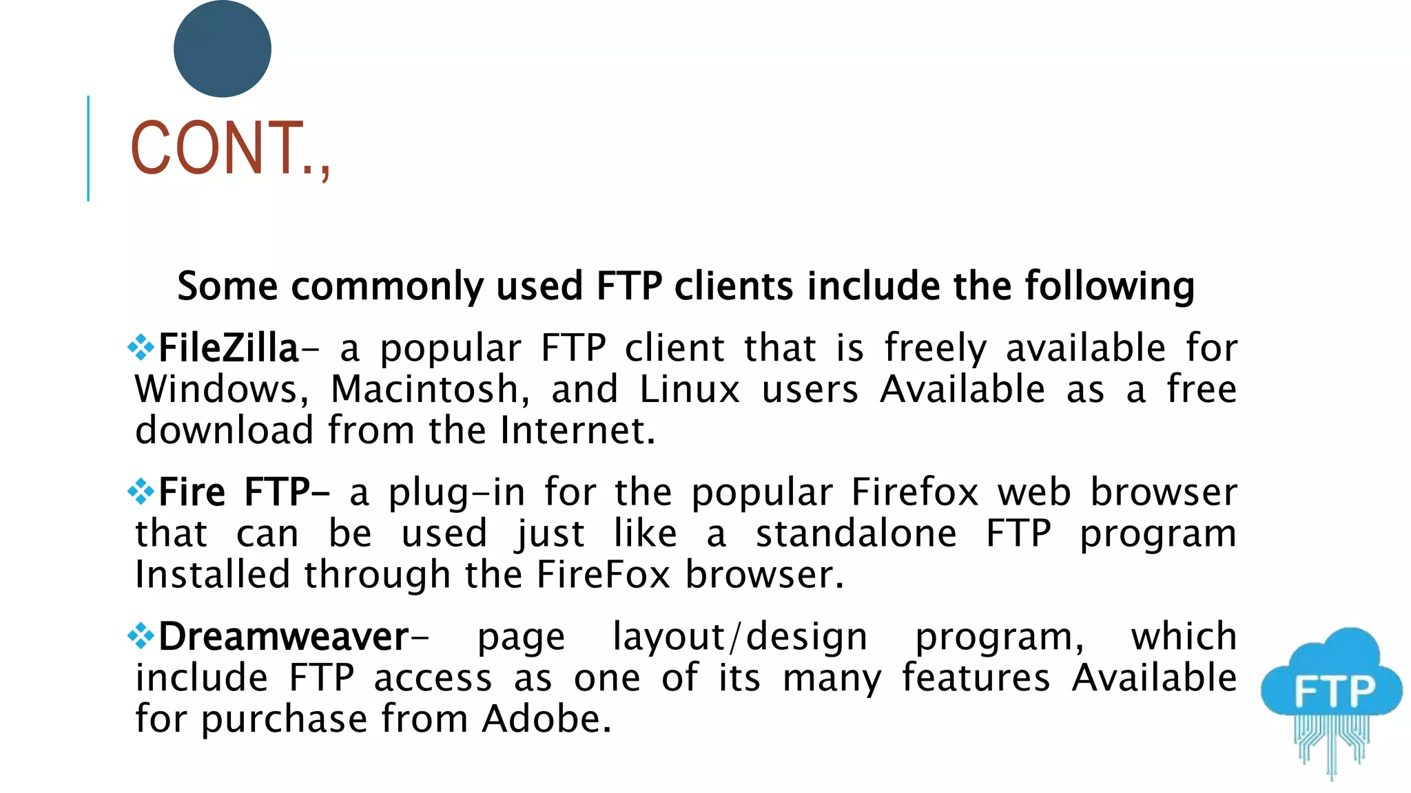 CONT.,
Some commonly used FTP clients include the following
FileZilla- a popular FTP client that is freely available for
Windows, Macintosh, and Linux users Available as a free
download from the Internet.
Fire FTP- a plug-in for the popular Firefox web browser
that can be used just like a standalone FTP program
Installed through the FireFox browser.
Dreamweaver- page layout/design program, which
include FTP access as one of its many features Available
for purchase from Adobe.
 