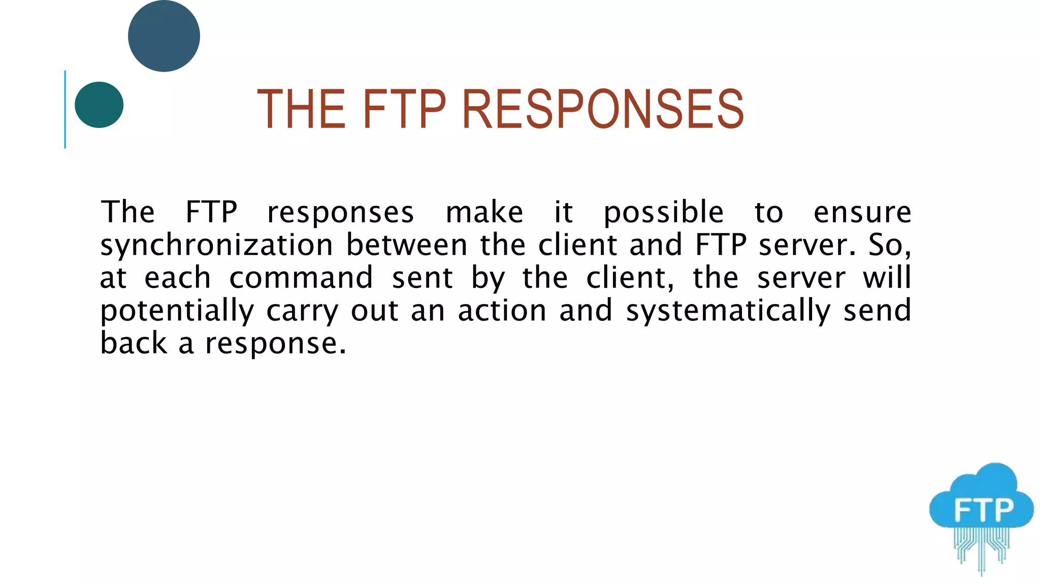 THE FTP RESPONSES
The FTP responses make it possible to ensure
synchronization between the client and FTP server. So,
at each command sent by the client, the server will
potentially carry out an action and systematically send
back a response.
 