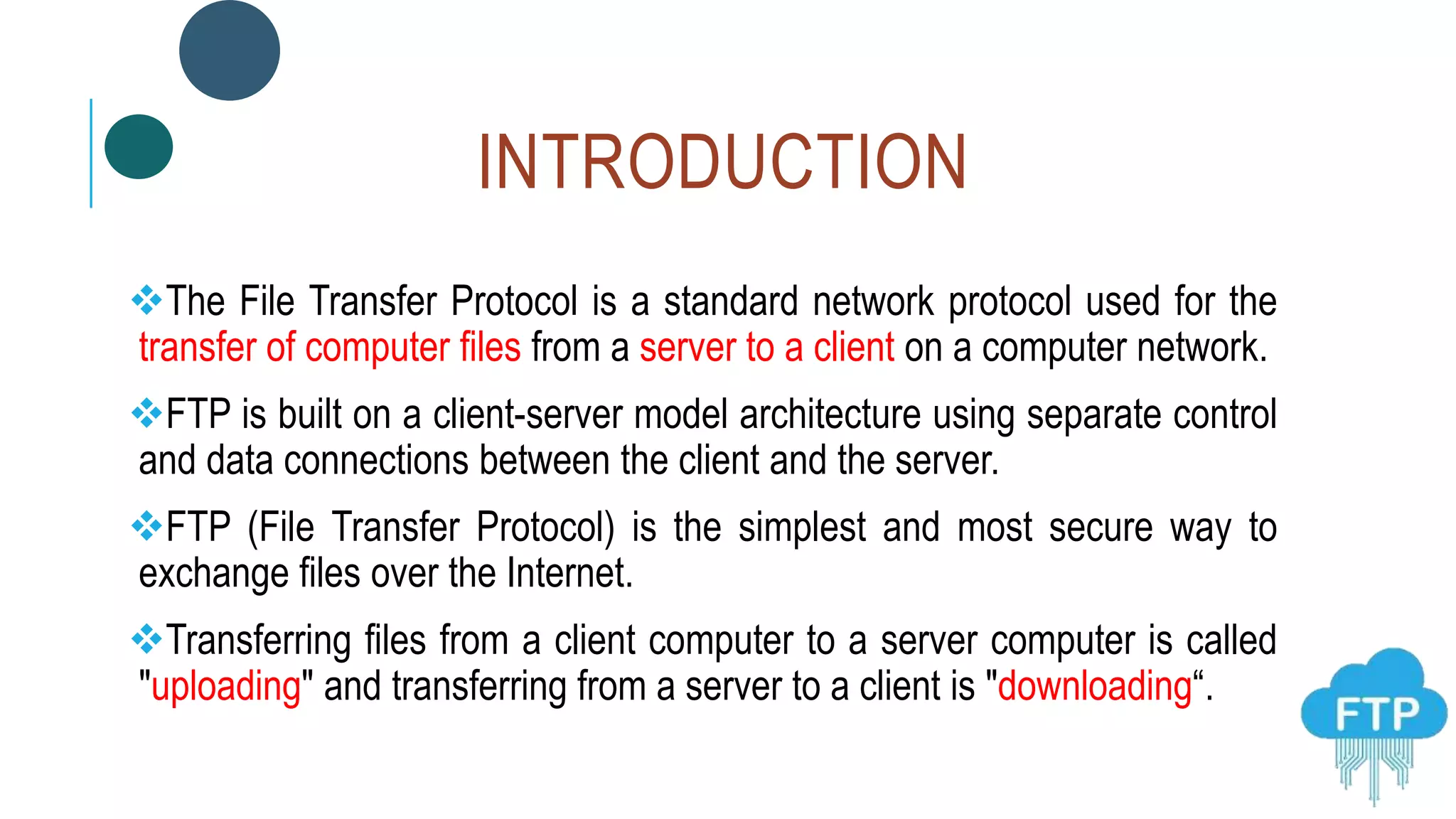INTRODUCTION
The File Transfer Protocol is a standard network protocol used for the
transfer of computer files from a server to a client on a computer network.
FTP is built on a client-server model architecture using separate control
and data connections between the client and the server.
FTP (File Transfer Protocol) is the simplest and most secure way to
exchange files over the Internet.
Transferring files from a client computer to a server computer is called
"uploading" and transferring from a server to a client is "downloading“.
 
