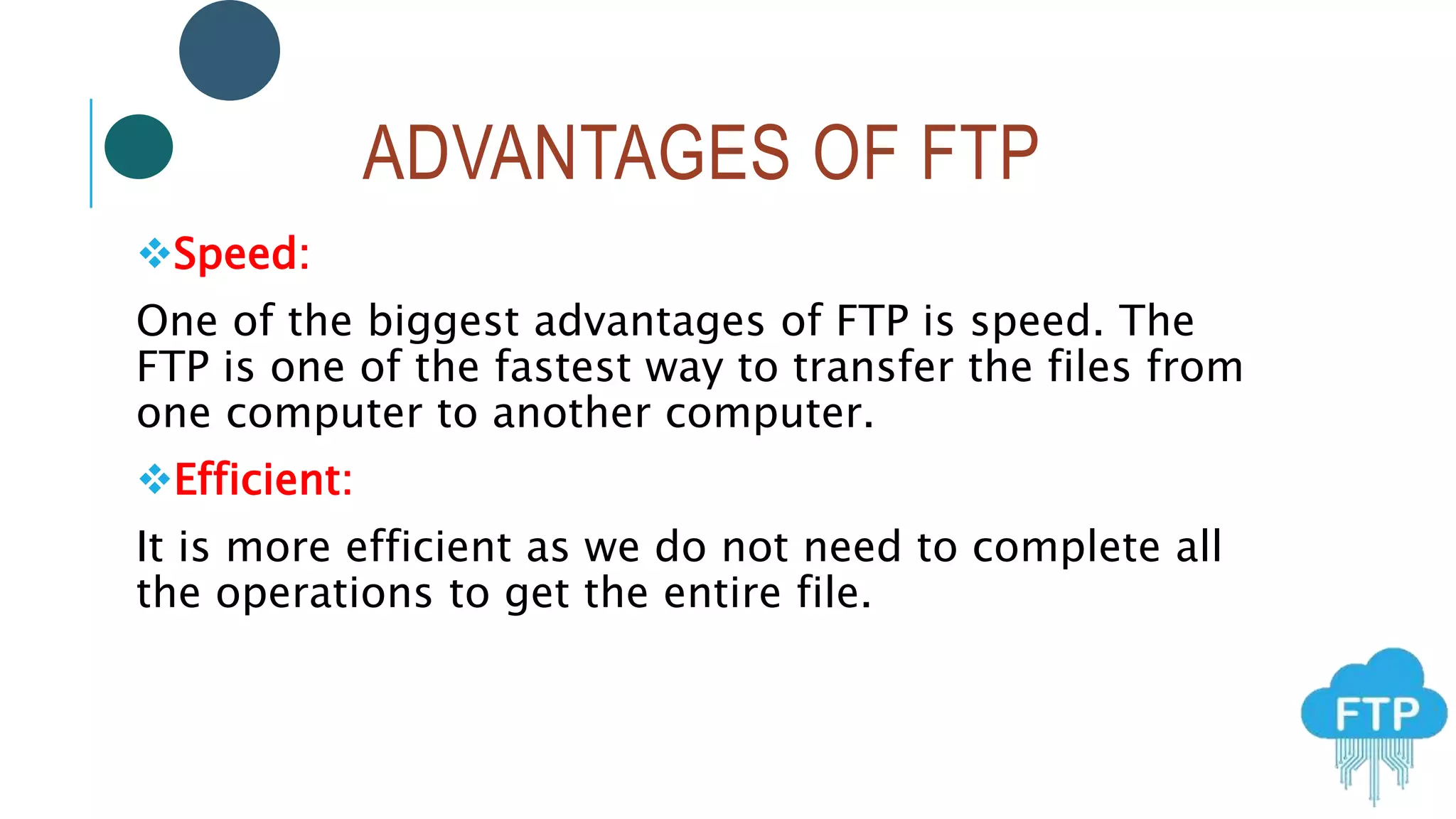 ADVANTAGES OF FTP
Speed:
One of the biggest advantages of FTP is speed. The
FTP is one of the fastest way to transfer the files from
one computer to another computer.
Efficient:
It is more efficient as we do not need to complete all
the operations to get the entire file.
 