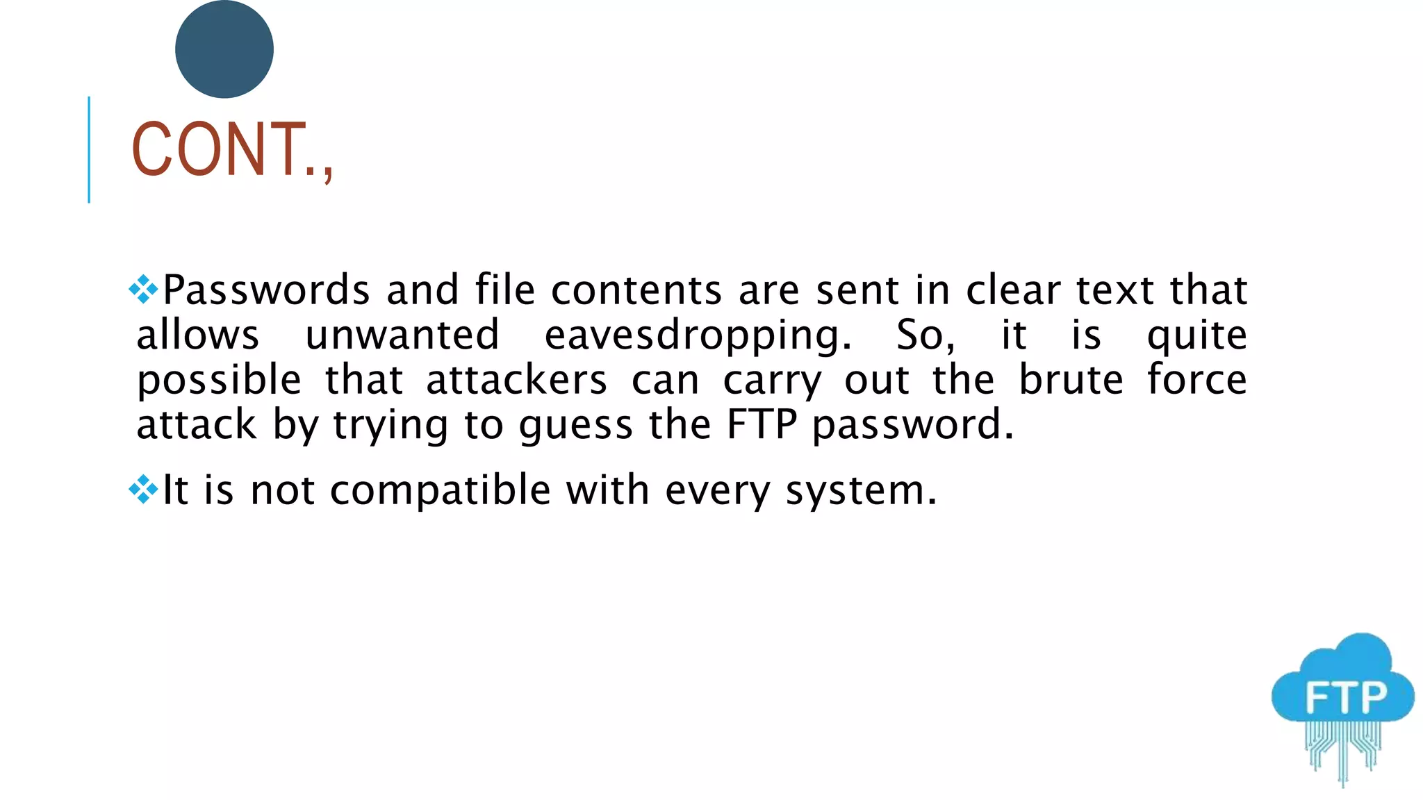 CONT.,
Passwords and file contents are sent in clear text that
allows unwanted eavesdropping. So, it is quite
possible that attackers can carry out the brute force
attack by trying to guess the FTP password.
It is not compatible with every system.
 