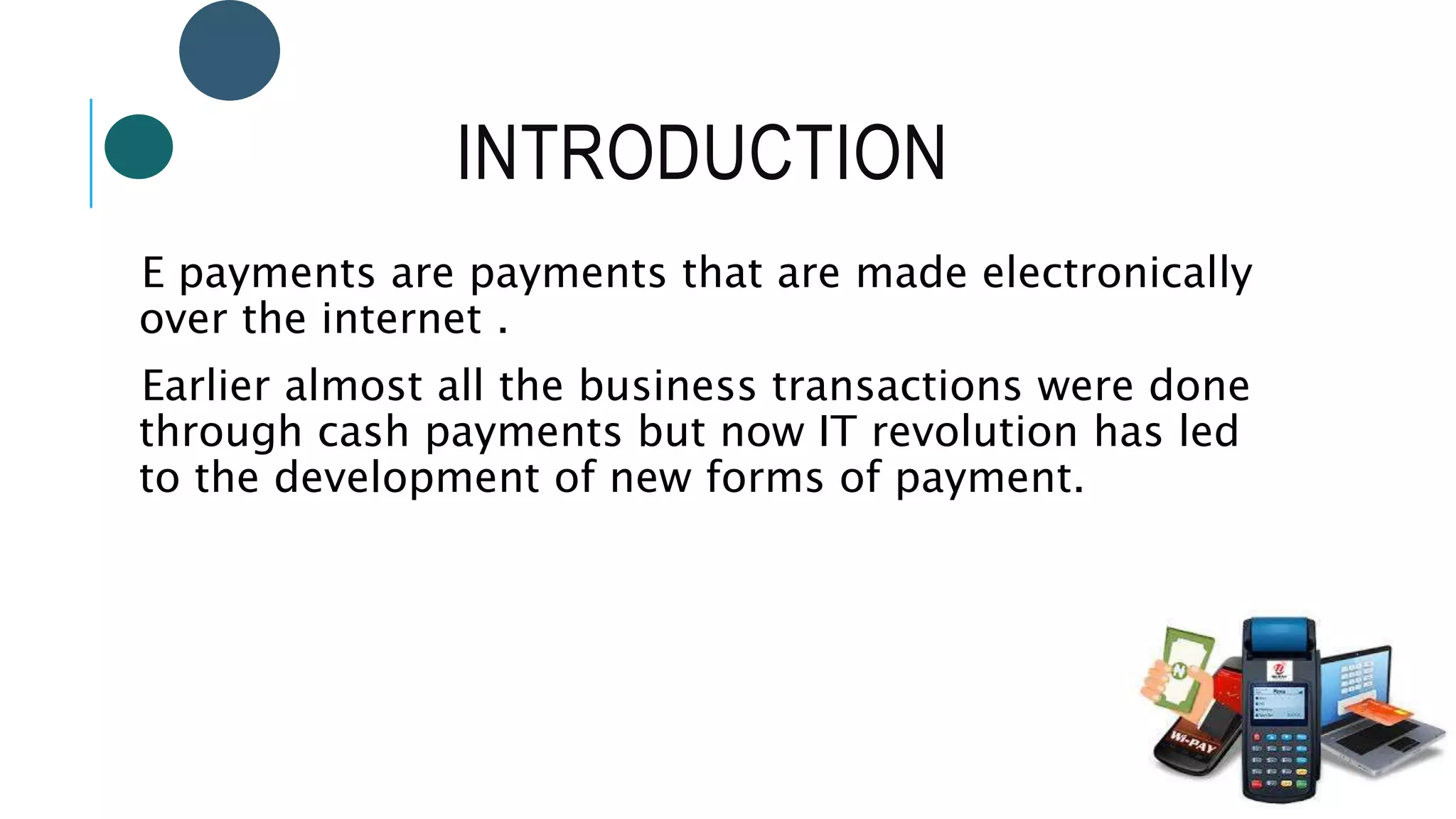 INTRODUCTION
E payments are payments that are made electronically
over the internet .
Earlier almost all the business transactions were done
through cash payments but now IT revolution has led
to the development of new forms of payment.
 