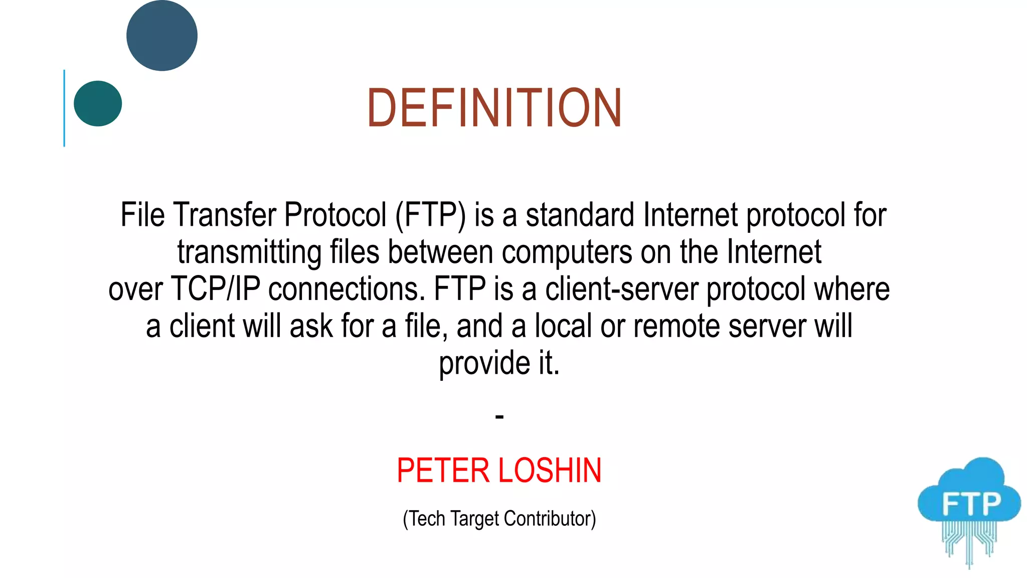 DEFINITION
File Transfer Protocol (FTP) is a standard Internet protocol for
transmitting files between computers on the Internet
over TCP/IP connections. FTP is a client-server protocol where
a client will ask for a file, and a local or remote server will
provide it.
-
PETER LOSHIN
(Tech Target Contributor)
 